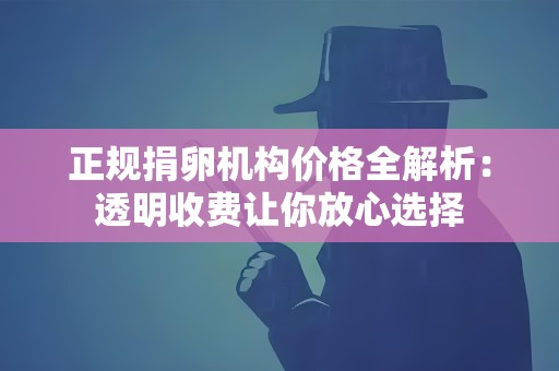 正规捐卵机构价格全解析:透明收费让你放心选择 正规捐卵机构价格全解析:透明收费让你放心选择